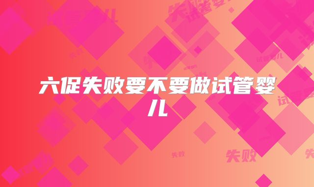 六促失败要不要做试管婴儿