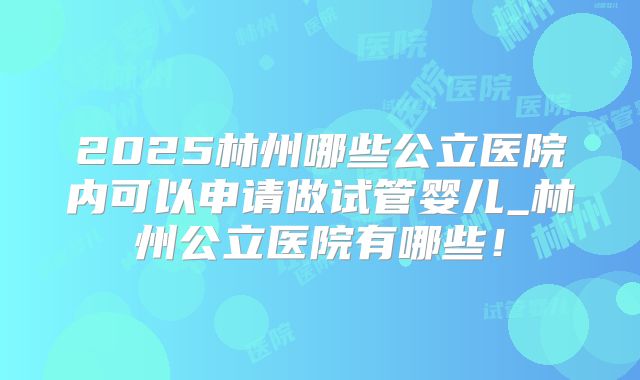 2025林州哪些公立医院内可以申请做试管婴儿_林州公立医院有哪些!