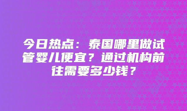 今日热点：泰国哪里做试管婴儿便宜？通过机构前往需要多少钱？
