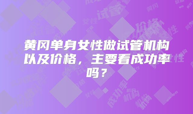 黄冈单身女性做试管机构以及价格，主要看成功率吗？