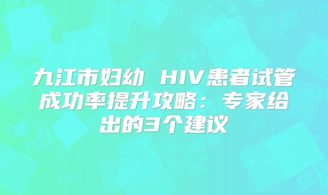 九江市妇幼 HIV患者试管成功率提升攻略：专家给出的3个建议