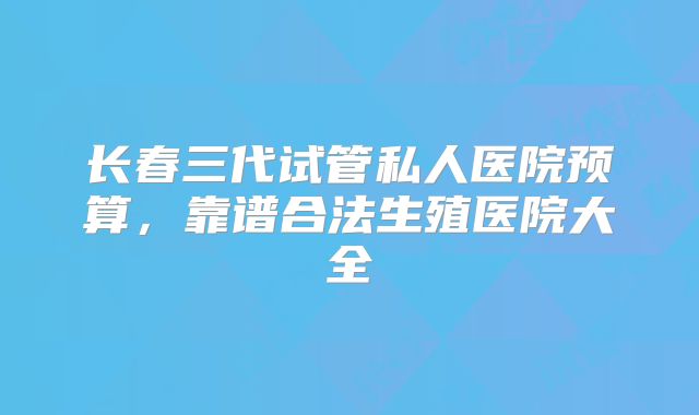 长春三代试管私人医院预算，靠谱合法生殖医院大全