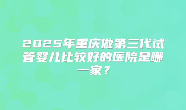 2025年重庆做第三代试管婴儿比较好的医院是哪一家?