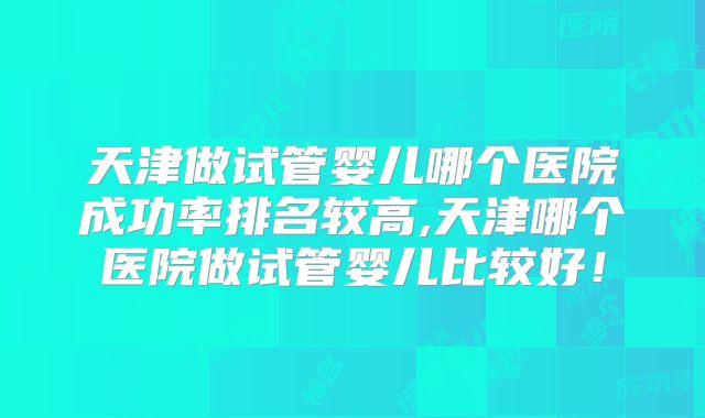 天津做试管婴儿哪个医院成功率排名较高,天津哪个医院做试管婴儿比较好！