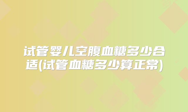 试管婴儿空腹血糖多少合适(试管血糖多少算正常)