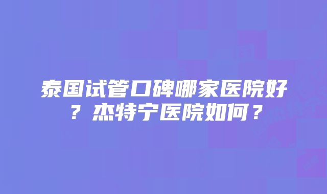 泰国试管口碑哪家医院好？杰特宁医院如何？
