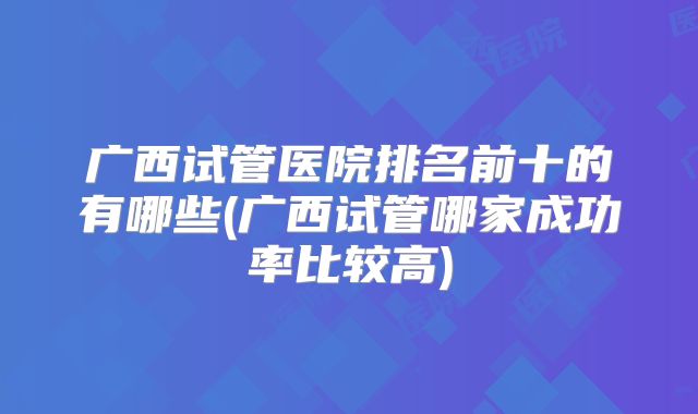 广西试管医院排名前十的有哪些(广西试管哪家成功率比较高)