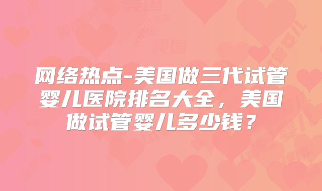 网络热点-美国做三代试管婴儿医院排名大全，美国做试管婴儿多少钱？