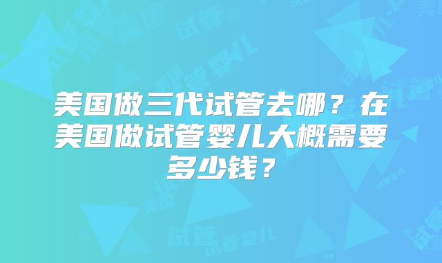 美国做三代试管去哪?在美国做试管婴儿大概需要多少钱?