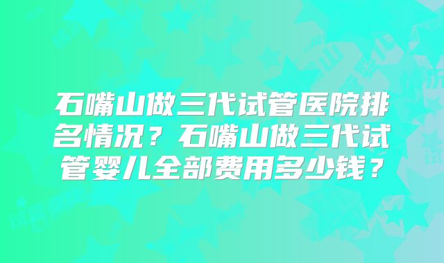 石嘴山做三代试管医院排名情况？石嘴山做三代试管婴儿全部费用多少钱？