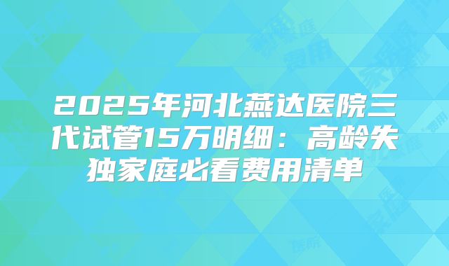 2025年河北燕达医院三代试管15万明细：高龄失独家庭必看费用清单