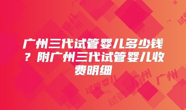 广州三代试管婴儿多少钱？附广州三代试管婴儿收费明细