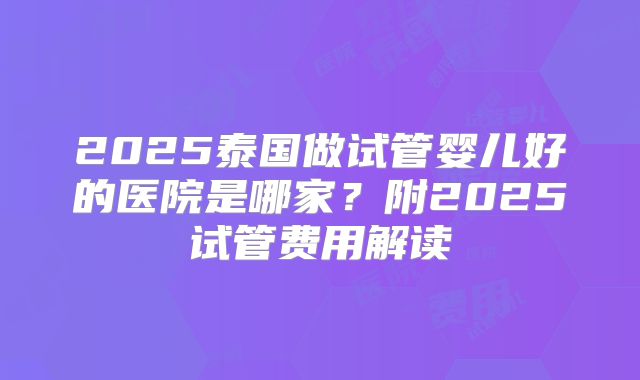 2025泰国做试管婴儿好的医院是哪家？附2025试管费用解读
