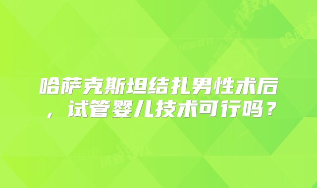 哈萨克斯坦结扎男性术后，试管婴儿技术可行吗？