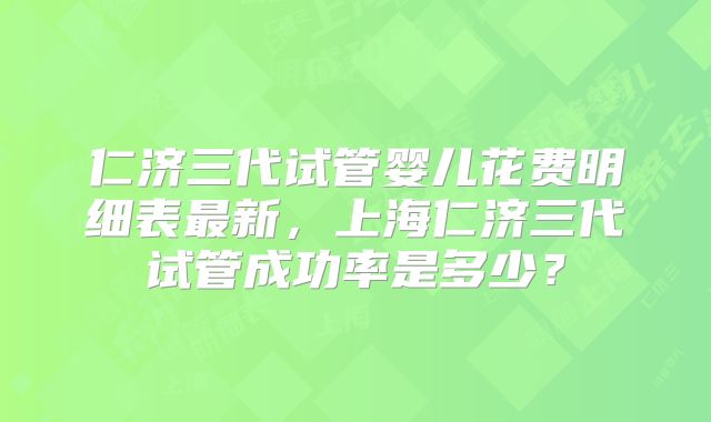 仁济三代试管婴儿花费明细表最新,上海仁济三代试管成功率是多少?