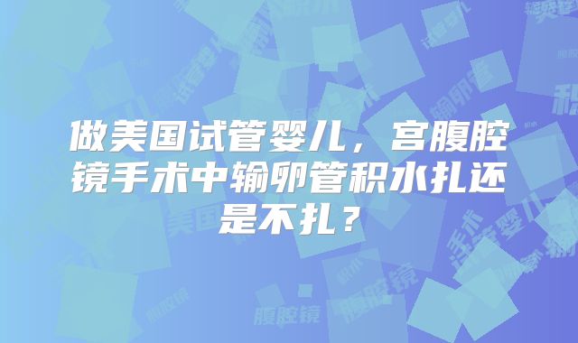 做美国试管婴儿，宫腹腔镜手术中输卵管积水扎还是不扎？