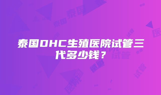 泰国DHC生殖医院试管三代多少钱?