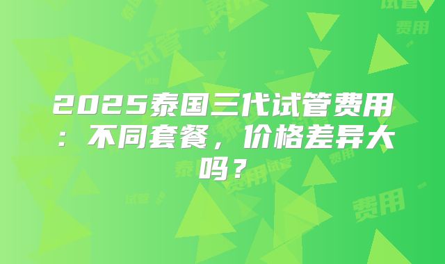 2025泰国三代试管费用:不同套餐,价格差异大吗?