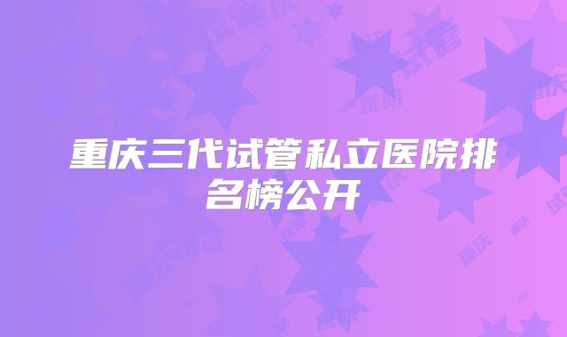 重庆三代试管私立医院排名榜公开