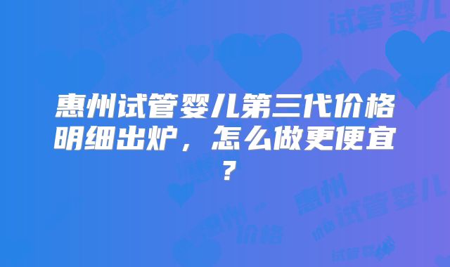 惠州试管婴儿第三代价格明细出炉，怎么做更便宜？