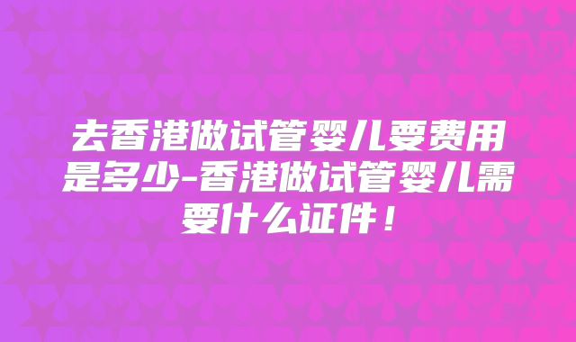 去香港做试管婴儿要费用是多少-香港做试管婴儿需要什么证件!