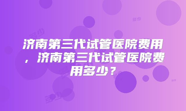 济南第三代试管医院费用，济南第三代试管医院费用多少？