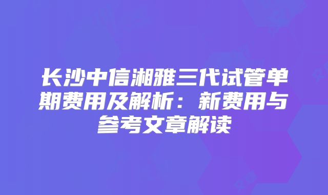 长沙中信湘雅三代试管单期费用及解析:新费用与参考文章解读