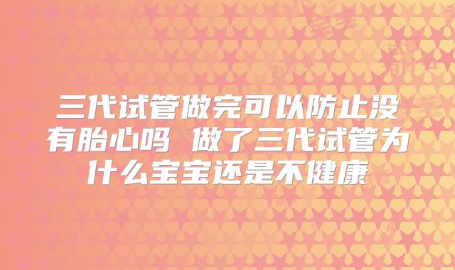 三代试管做完可以防止没有胎心吗 做了三代试管为什么宝宝还是不健康