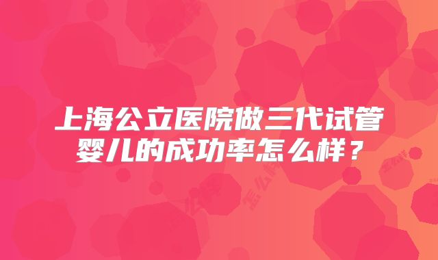 上海公立医院做三代试管婴儿的成功率怎么样?