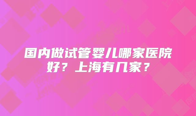 国内做试管婴儿哪家医院好？上海有几家？
