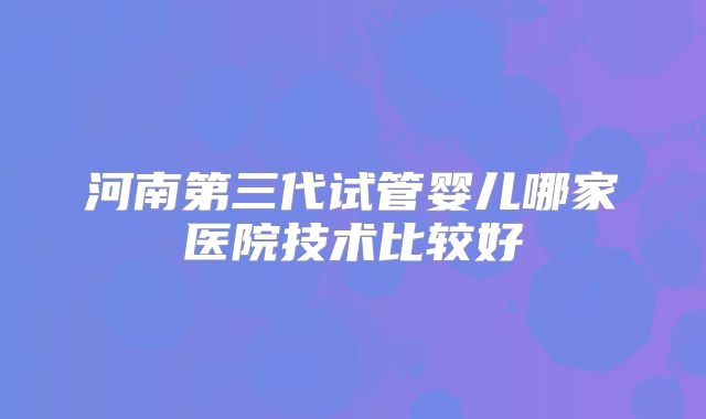 河南第三代试管婴儿哪家医院技术比较好