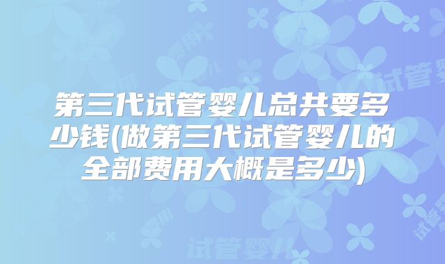 第三代试管婴儿总共要多少钱(做第三代试管婴儿的全部费用大概是多少)