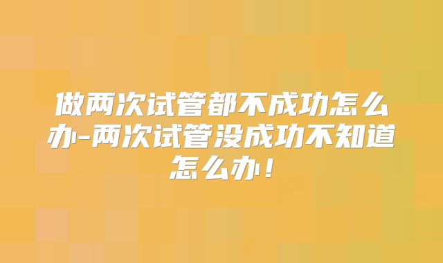 做两次试管都不成功怎么办-两次试管没成功不知道怎么办！