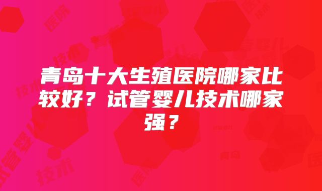 青岛十大生殖医院哪家比较好？试管婴儿技术哪家强？