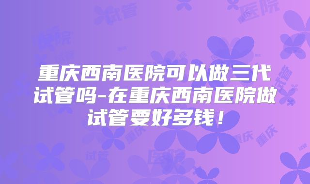 重庆西南医院可以做三代试管吗-在重庆西南医院做试管要好多钱!