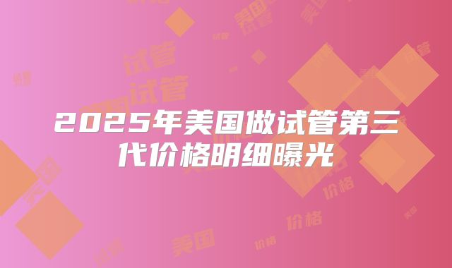 2025年美国做试管第三代价格明细曝光
