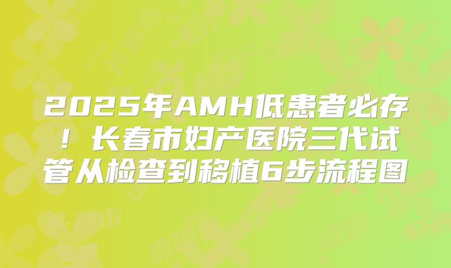 2025年AMH低患者必存！长春市妇产医院三代试管从检查到移植6步流程图