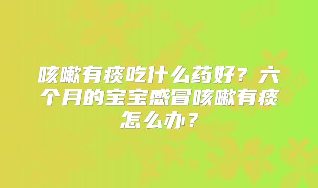 咳嗽有痰吃什么药好?六个月的宝宝感冒咳嗽有痰怎么办?