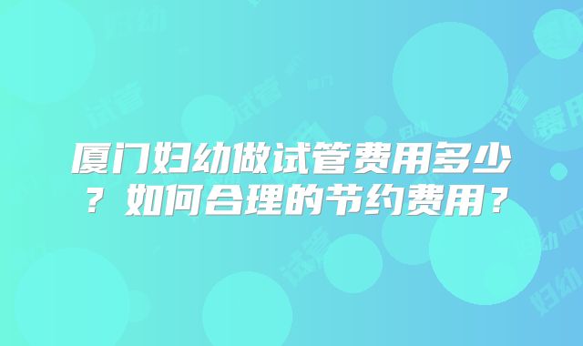 厦门妇幼做试管费用多少？如何合理的节约费用？