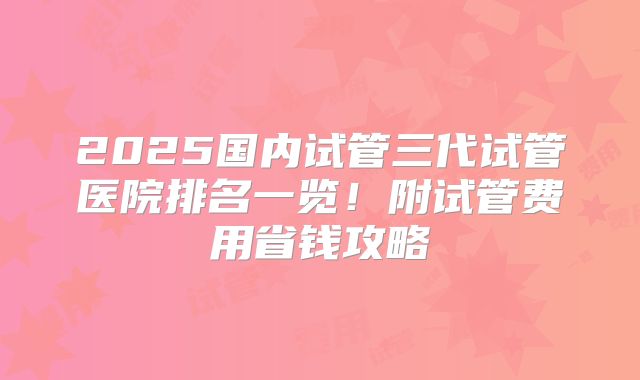 2025国内试管三代试管医院排名一览！附试管费用省钱攻略