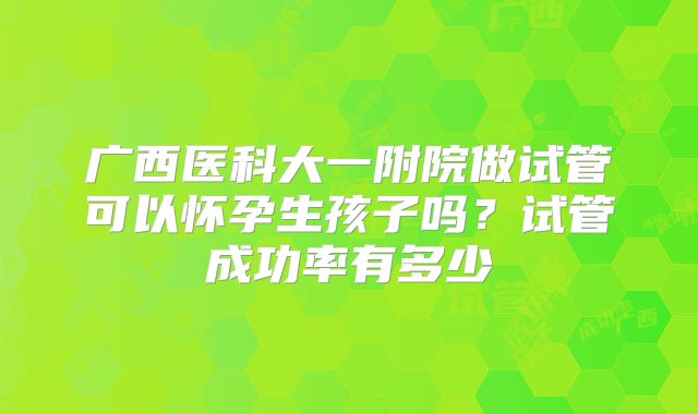 广西医科大一附院做试管可以怀孕生孩子吗?试管成功率有多少