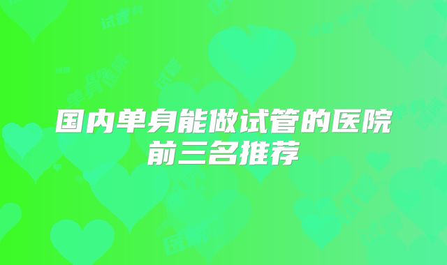 国内单身能做试管的医院前三名推荐