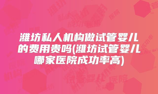 潍坊私人机构做试管婴儿的费用贵吗(潍坊试管婴儿哪家医院成功率高)