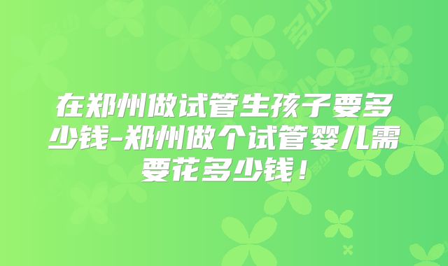在郑州做试管生孩子要多少钱-郑州做个试管婴儿需要花多少钱!