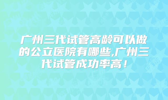 广州三代试管高龄可以做的公立医院有哪些,广州三代试管成功率高！