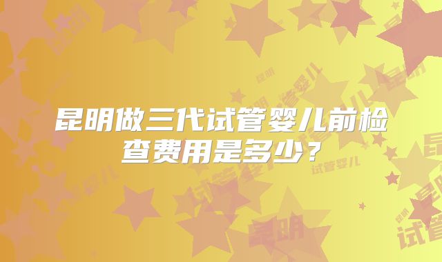 昆明做三代试管婴儿前检查费用是多少?
