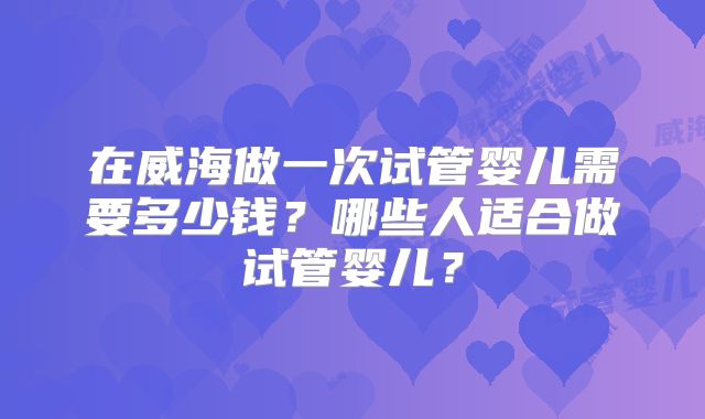 在威海做一次试管婴儿需要多少钱？哪些人适合做试管婴儿？