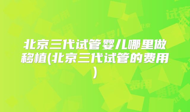 北京三代试管婴儿哪里做移植(北京三代试管的费用)