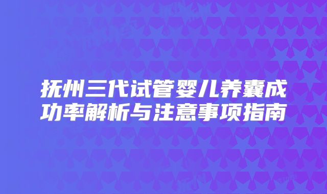 抚州三代试管婴儿养囊成功率解析与注意事项指南