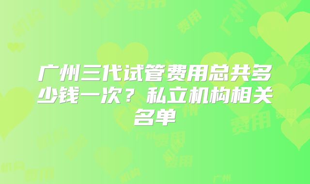 广州三代试管费用总共多少钱一次?私立机构相关名单
